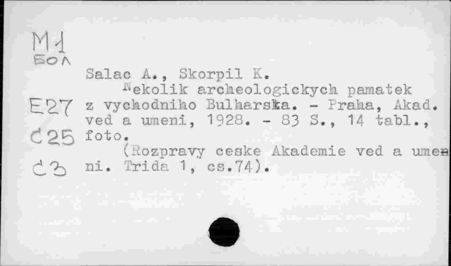 ﻿М4 bo л Salac А., Skorpil К.
^ekolik archeologickych pamatek El ST z vychodniho Bulharska. - Praha, Akad. ved a umeni, 1928. - 83 S., 14 tahl., C25 foto.
kRozpravy ceske Akademie ved a umea ni. Tri da 1, cs. 74).